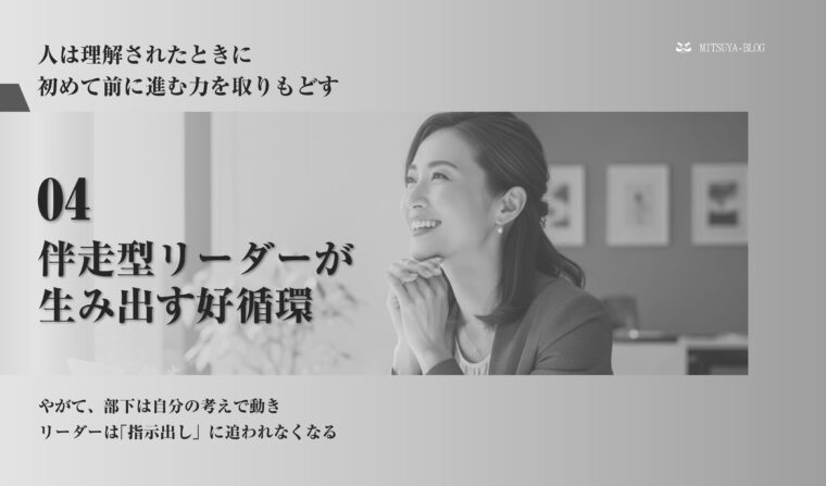 「人は理解されたときに初めて前に進む力を取りもどす」というメッセージと、「04 伴走型リーダーが生み出す好循環」というテーマが記載されたスライド画像。中央には、前向きな表情の女性ビジネスパーソンの顔写真があり、「やがて、部下は自分の考えで動き リーダーは『指示出し』に追われなくなる」という説明文が添えられ、伴走型マネジメントによる組織の好循環と部下の自律的な成長を示唆しています。