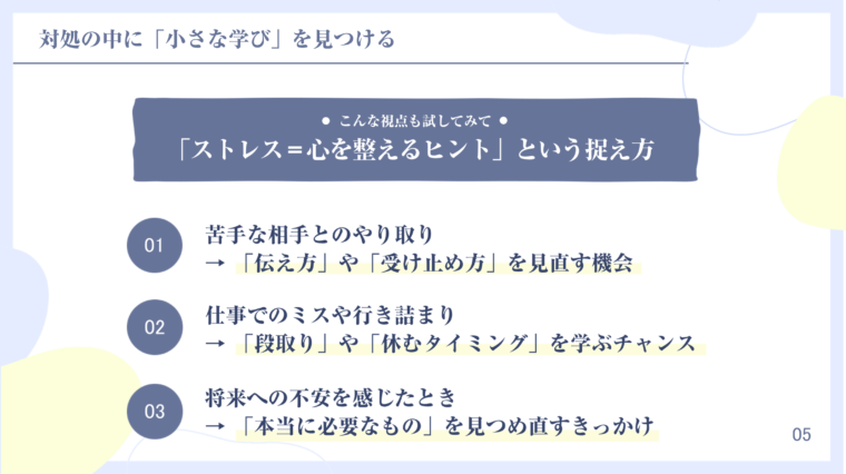 ストレスへの対処の中に「小さな学び」を見つけ、「ストレス=心を整えるヒント」と捉える視点を解説するスライド画像。具体的な3つのシチュエーションと学びが示されている。01. 苦手な相手とのやり取りは「伝え方」や「受け止め方」を見直す機会、02. 仕事でのミスや行き詰まりは「段取り」や「休むタイミング」を学ぶチャンス、03. 将来への不安を感じたときは「本当に必要なもの」を見つめ直すきっかけ。ストレスを成長の機会と捉えるマインドセットに関するコンテンツ。